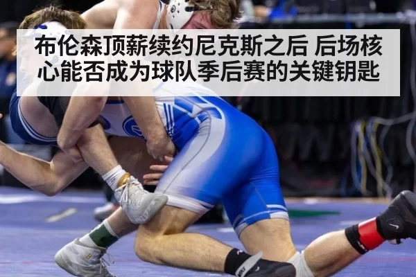 布伦森顶薪续约尼克斯之后 后场核心能否成为球队季后赛的关键钥匙