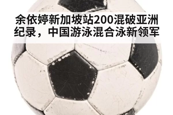 余依婷新加坡站200混破亚洲纪录,中国游泳混合泳新领军
