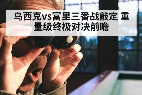 乌西克vs富里三番战敲定 重量级终极对决前瞻