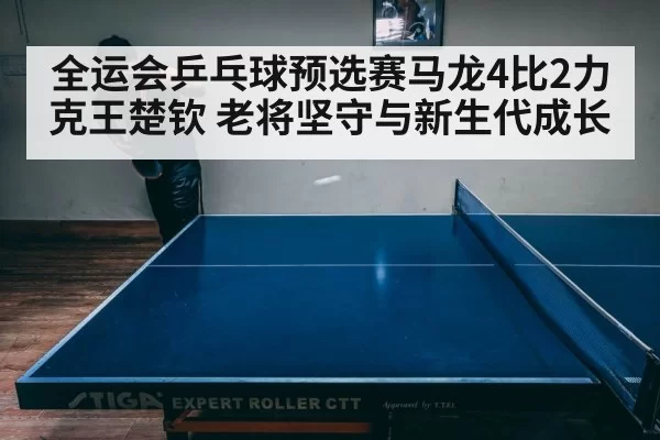全运会乒乓球预选赛马龙4比2力克王楚钦 老将坚守与新生代成长